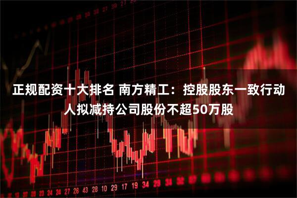 正规配资十大排名 南方精工：控股股东一致行动人拟减持公司股份不超50万股