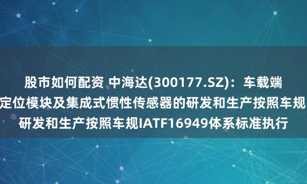 股市如何配资 中海达(300177.SZ)：车载端硬件产品导航系统天线、定位模块及集成式惯性传感器的研发和生产按照车规IATF16949体系标准执行