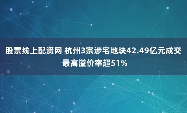 股票线上配资网 杭州3宗涉宅地块42.49亿元成交 最高溢价率超51%
