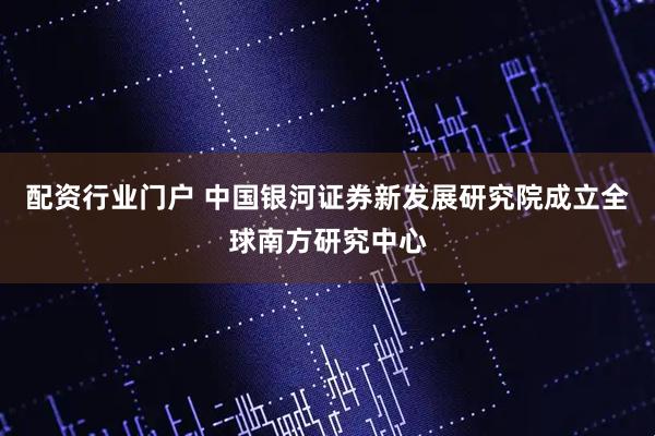 配资行业门户 中国银河证券新发展研究院成立全球南方研究中心