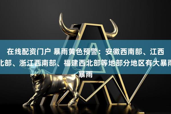 在线配资门户 暴雨黄色预警：安徽西南部、江西北部、浙江西南部、福建西北部等地部分地区有大暴雨