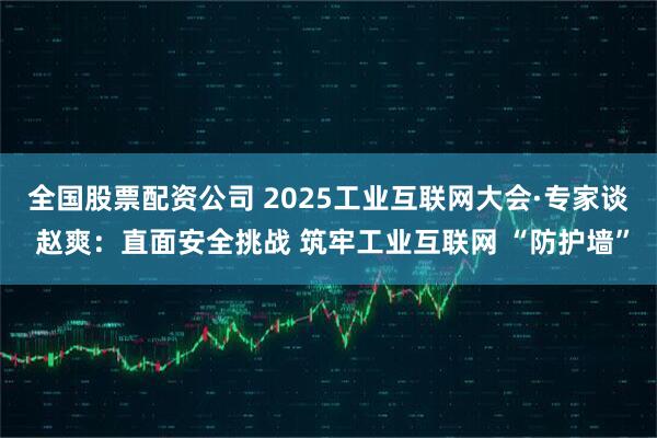 全国股票配资公司 2025工业互联网大会·专家谈 赵爽：直面安全挑战 筑牢工业互联网 “防护墙”
