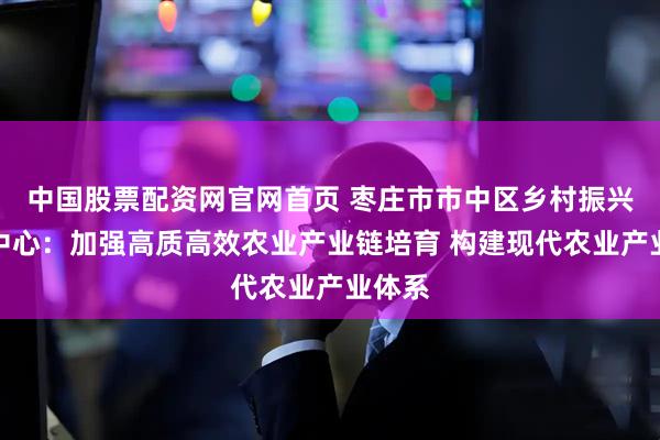 中国股票配资网官网首页 枣庄市市中区乡村振兴服务中心：加强高质高效农业产业链培育 构建现代农业产业体系