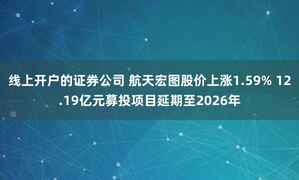 线上开户的证券公司 航天宏图股价上涨1.59% 12.19亿元募投项目延期至2026年