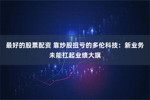 最好的股票配资 靠炒股扭亏的多伦科技：新业务未能扛起业绩大旗