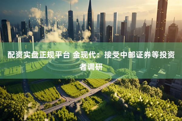 配资实盘正规平台 金现代：接受中邮证券等投资者调研