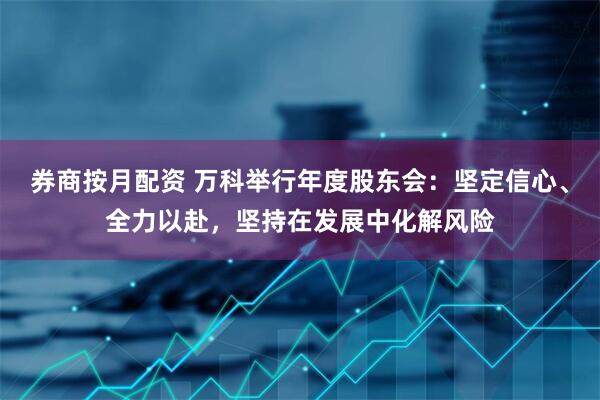 券商按月配资 万科举行年度股东会：坚定信心、全力以赴，坚持在发展中化解风险