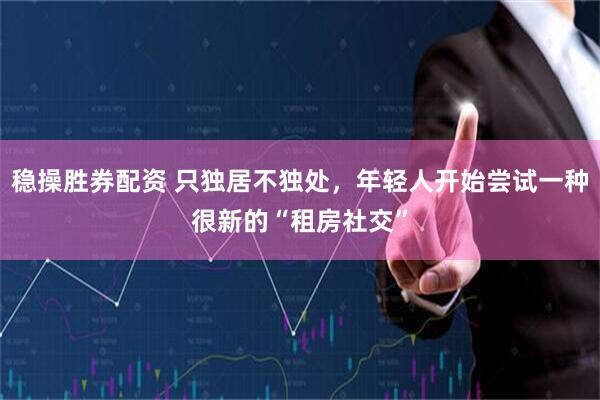 稳操胜券配资 只独居不独处，年轻人开始尝试一种很新的“租房社交”