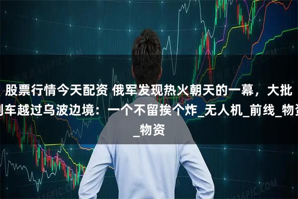 股票行情今天配资 俄军发现热火朝天的一幕，大批列车越过乌波边境：一个不留挨个炸_无人机_前线_物资