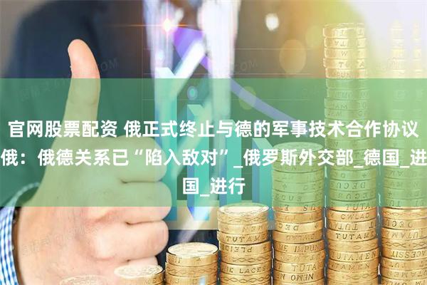 官网股票配资 俄正式终止与德的军事技术合作协议，俄：俄德关系已“陷入敌对”_俄罗斯外交部_德国_进行