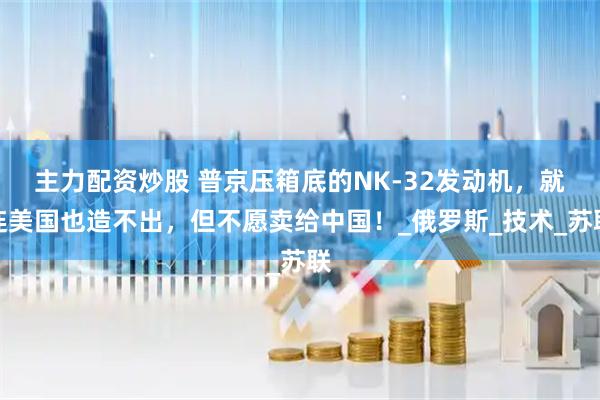 主力配资炒股 普京压箱底的NK-32发动机，就连美国也造不出，但不愿卖给中国！_俄罗斯_技术_苏联