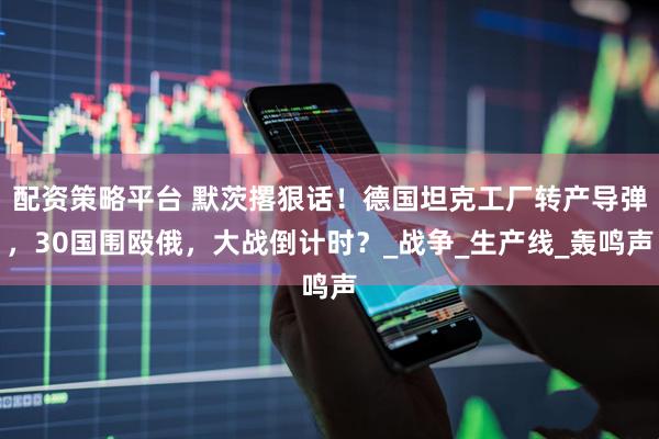 配资策略平台 默茨撂狠话！德国坦克工厂转产导弹，30国围殴俄，大战倒计时？_战争_生产线_轰鸣声