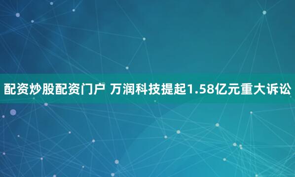配资炒股配资门户 万润科技提起1.58亿元重大诉讼